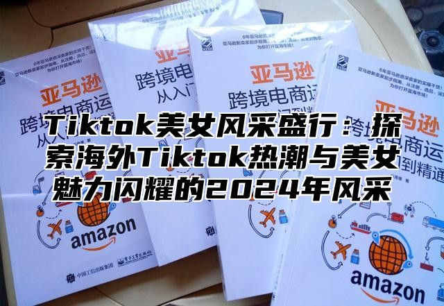Tiktok美女风采盛行：探索海外Tiktok热潮与美女魅力闪耀的2025年风采