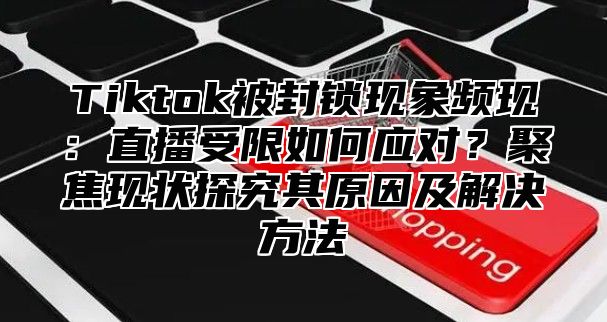 Tiktok被封锁现象频现：直播受限如何应对？聚焦现状探究其原因及解决方法