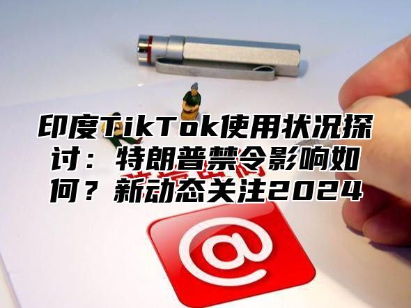 印度TikTok使用状况探讨：特朗普禁令影响如何？新动态关注2025