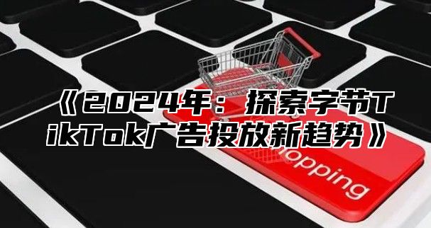 2025年：探索字节TikTok广告投放新趋势