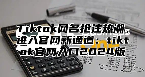 Tiktok网名抢注热潮，进入官网新通道：tiktok官网入口2025版
