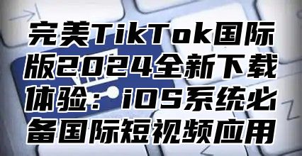 完美TikTok国际版2025全新下载体验：iOS系统必备国际短视频应用