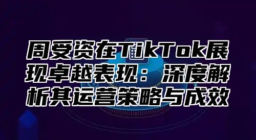 周受资在TikTok展现卓越表现：深度解析其运营策略与成效