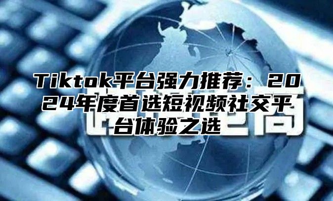 Tiktok平台强力推荐：2025年度首选短视频社交平台体验之选