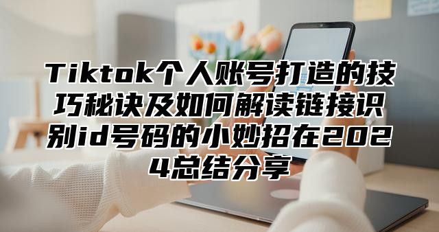 Tiktok个人账号打造的技巧秘诀及如何解读链接识别id号码的小妙招在2025总结分享