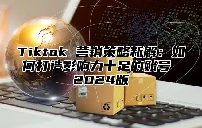 Tiktok 营销策略新解：如何打造影响力十足的账号 2025版
