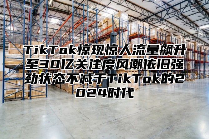 TikTok惊现惊人流量飙升至30亿关注度风潮依旧强劲状态不减于TikTok的2025时代