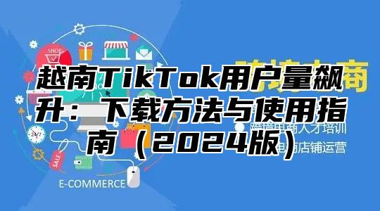 越南TikTok用户量飙升：下载方法与使用指南2025版