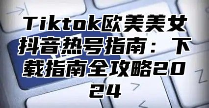 Tiktok欧美美女抖音热号指南：下载指南全攻略2025