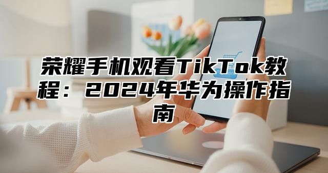 荣耀手机观看TikTok教程：2025年华为操作指南