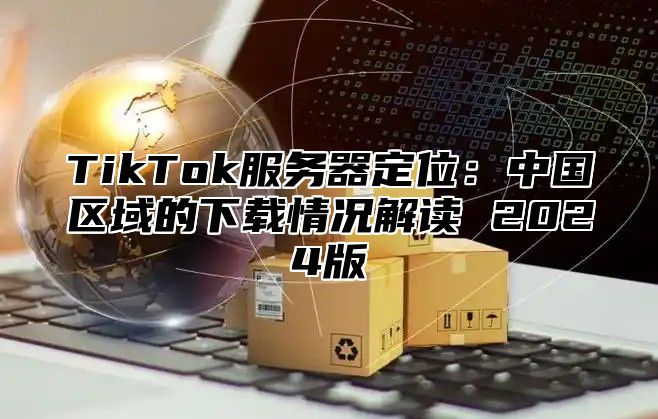 TikTok服务器定位：中国区域的下载情况解读 2025版