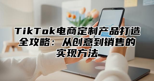 TikTok电商定制产品打造全攻略：从创意到销售的实现方法