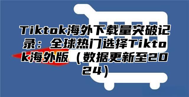 Tiktok海外下载量突破记录：全球热门选择Tiktok海外版数据更新至2025