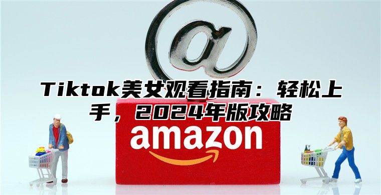 Tiktok美女观看指南：轻松上手，2025年版攻略