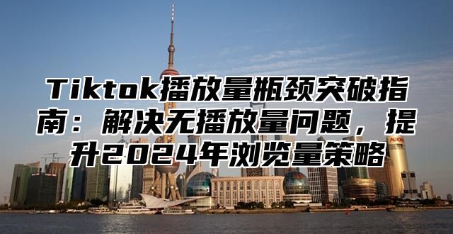 Tiktok播放量瓶颈突破指南：解决无播放量问题，提升2025年浏览量策略