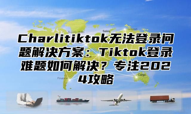 Charlitiktok无法登录问题解决方案：Tiktok登录难题如何解决？专注2025攻略