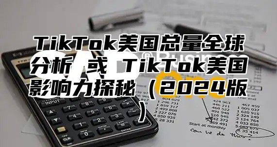 TikTok美国总量全球分析 或 TikTok美国影响力探秘2025版