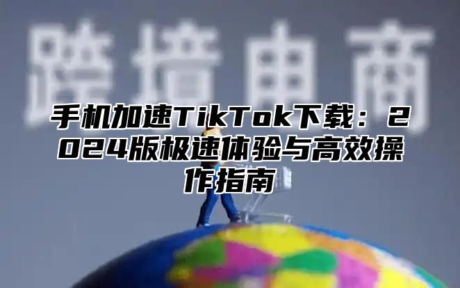 手机加速TikTok下载：2025版极速体验与高效操作指南
