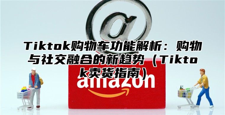 Tiktok购物车功能解析：购物与社交融合的新趋势Tiktok卖货指南