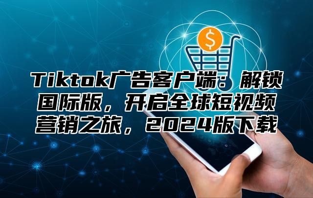 Tiktok广告客户端：解锁国际版，开启全球短视频营销之旅，2025版下载