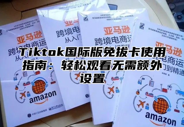 Tiktok国际版免拔卡使用指南：轻松观看无需额外设置