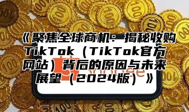 聚焦全球商机：揭秘收购TikTokTikTok官方网站背后的原因与未来展望2025版