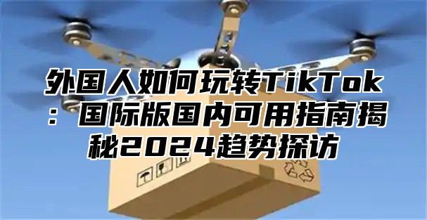 外国人如何玩转TikTok：国际版国内可用指南揭秘2025趋势探访