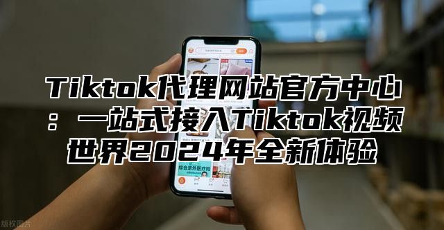 Tiktok代理网站官方中心：一站式接入Tiktok视频世界2025年全新体验