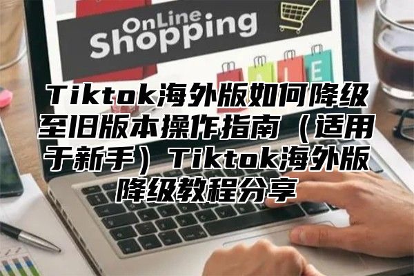 Tiktok海外版如何降级至旧版本操作指南适用于新手Tiktok海外版降级教程分享
