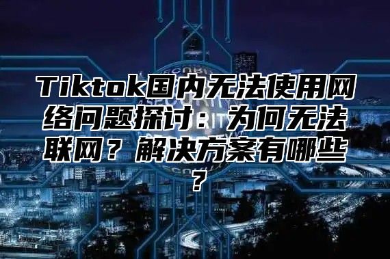 Tiktok国内无法使用网络问题探讨：为何无法联网？解决方案有哪些？