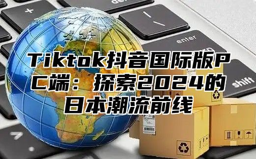 Tiktok抖音国际版PC端：探索2025的日本潮流前线