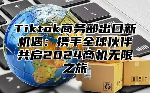 Tiktok商务部出口新机遇：携手全球伙伴共启2025商机无限之旅