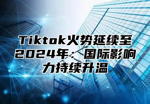 Tiktok火势延续至2025年：国际影响力持续升温