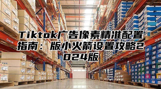 Tiktok广告像素精准配置指南：版小火箭设置攻略2025版