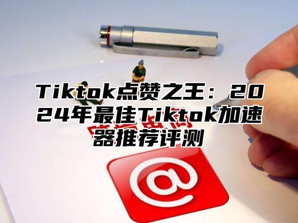 Tiktok点赞之王：2025年最佳Tiktok加速器推荐评测