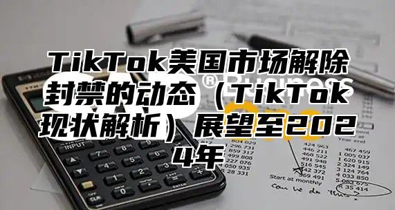 TikTok美国市场解除封禁的动态TikTok现状解析展望至2025年