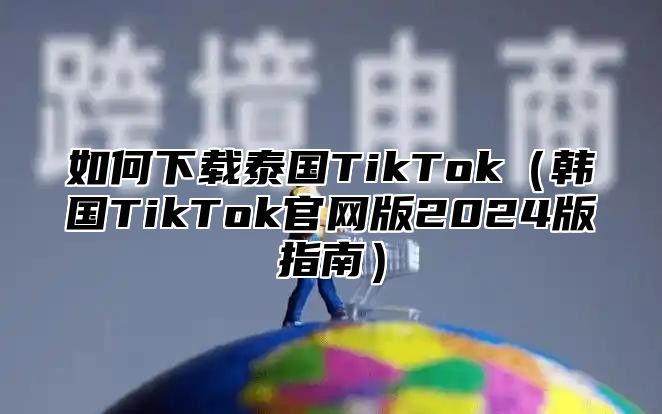 如何下载泰国TikTok韩国TikTok官网版2025版指南