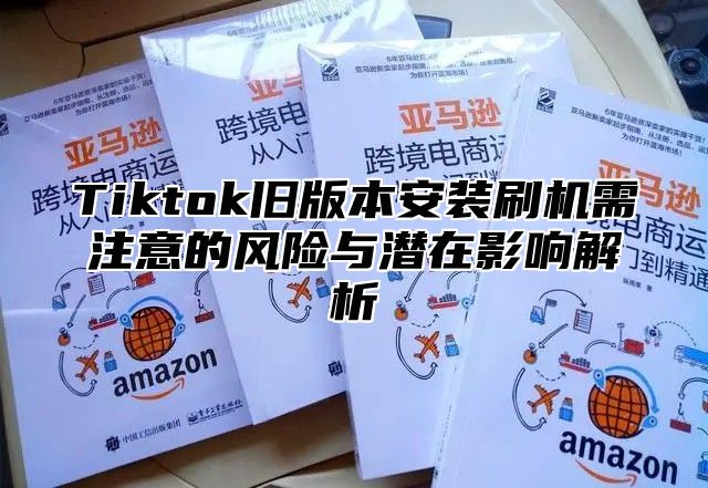Tiktok旧版本安装刷机需注意的风险与潜在影响解析