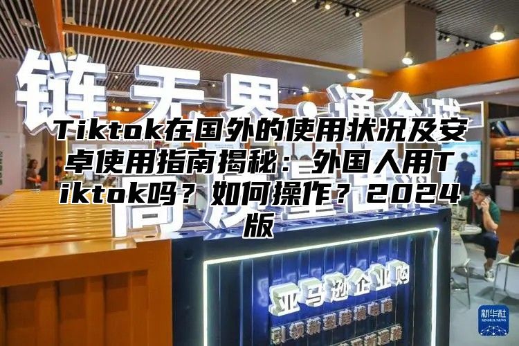 Tiktok在国外的使用状况及安卓使用指南揭秘：外国人用Tiktok吗？如何操作？2025版