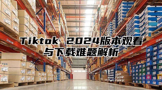 Tiktok 2025版本观看与下载难题解析