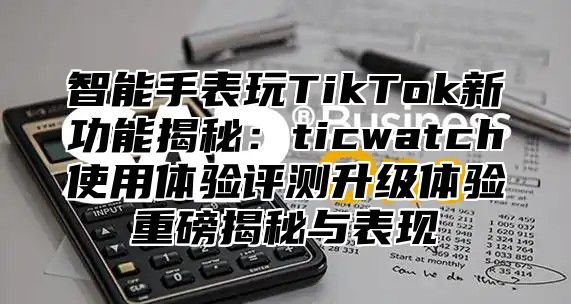 智能手表玩TikTok新功能揭秘：ticwatch使用体验评测升级体验重磅揭秘与表现