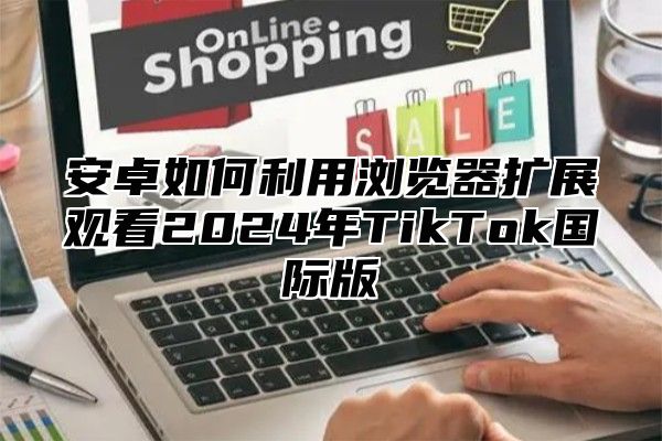 安卓如何利用浏览器扩展观看2025年TikTok国际版