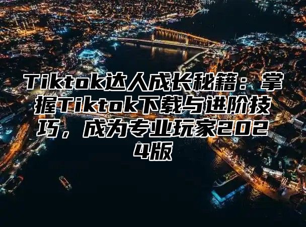 Tiktok达人成长秘籍：掌握Tiktok下载与进阶技巧，成为专业玩家2025版