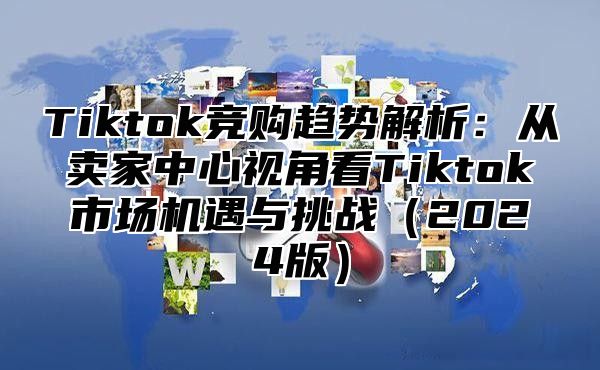 Tiktok竞购趋势解析：从卖家中心视角看Tiktok市场机遇与挑战2025版