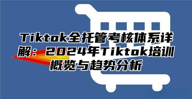 Tiktok全托管考核体系详解：2025年Tiktok培训概览与趋势分析