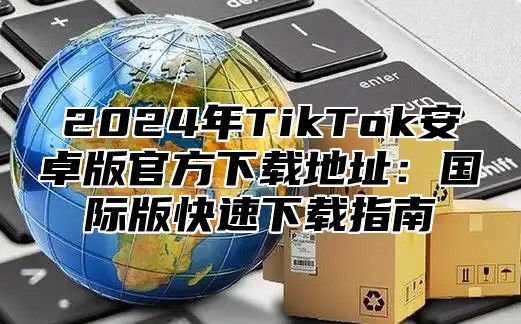2025年TikTok安卓版官方下载地址：国际版快速下载指南