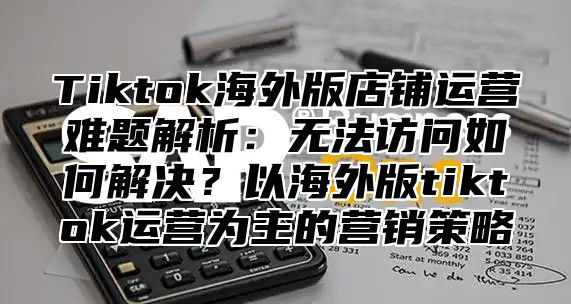 Tiktok海外版店铺运营难题解析：无法访问如何解决？以海外版tiktok运营为主的营销策略