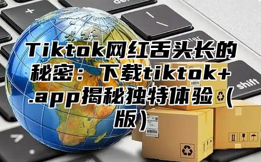 Tiktok网红舌头长的秘密：下载tiktok+.app揭秘独特体验版