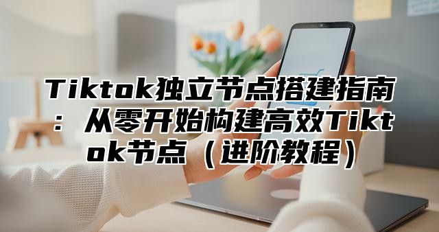 Tiktok独立节点搭建指南：从零开始构建高效Tiktok节点进阶教程