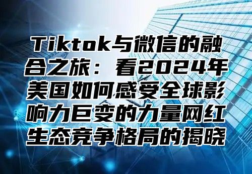 Tiktok与微信的融合之旅：看2025年美国如何感受全球影响力巨变的力量网红生态竞争格局的揭晓